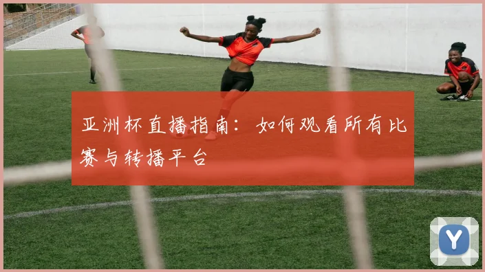 亚洲杯直播指南:如何观看所有比赛与转播平台