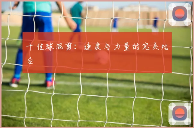 十佳球混剪：速度与力量的完美结合