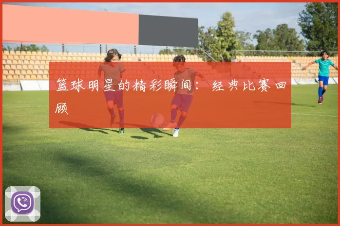 篮球明星的精彩瞬间:经典比赛回顾