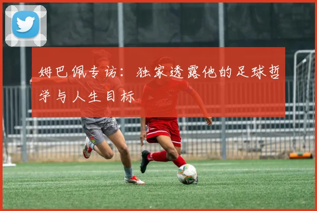 姆巴佩专访:独家透露他的足球哲学与人生目标