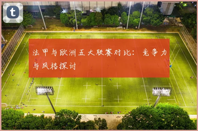 法甲与欧洲五大联赛对比:竞争力与风格探讨