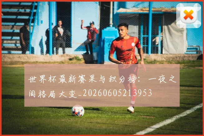 世界杯最新赛果与积分榜:一夜之间格局大变_20260605213953
