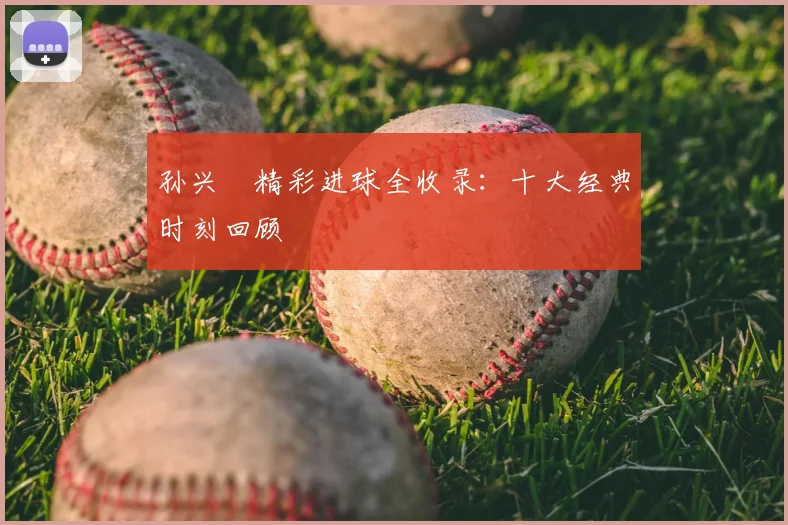 孙兴慜精彩进球全收录:十大经典时刻回顾