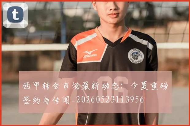 西甲转会市场最新动态：今夏重磅签约与传闻_20260523113956
