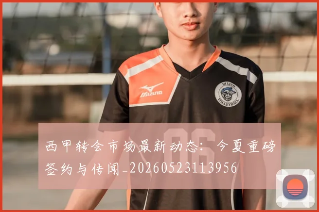 西甲转会市场最新动态:今夏重磅签约与传闻_20260523113956