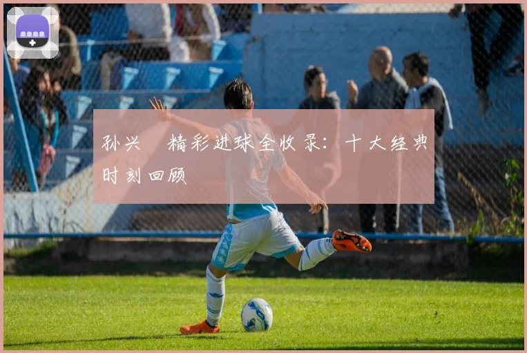 孙兴慜精彩进球全收录：十大经典时刻回顾